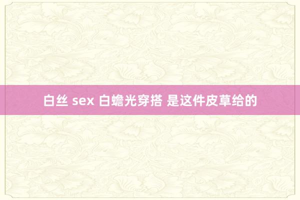 白丝 sex 白蟾光穿搭 是这件皮草给的