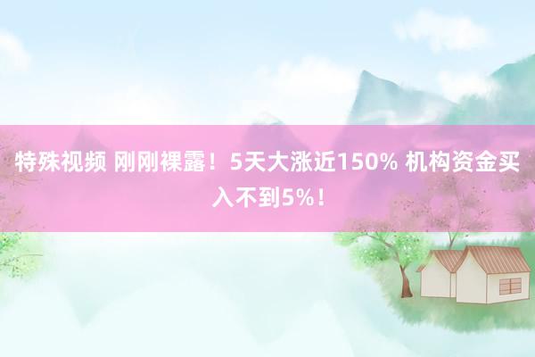 特殊视频 刚刚裸露！5天大涨近150% 机构资金买入不到5%！