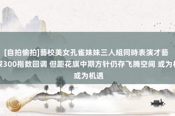 [自拍偷拍]藝校美女孔雀妹妹三人組同時表演才藝 沪深300指数回调 但距花旗中期方针仍存飞腾空间 或为机遇