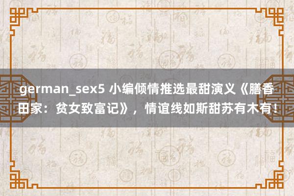 german_sex5 小编倾情推选最甜演义《膳香田家：贫女致富记》，情谊线如斯甜苏有木有！