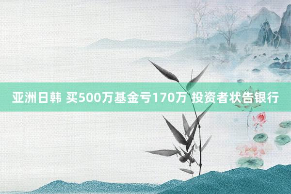 亚洲日韩 买500万基金亏170万 投资者状告银行