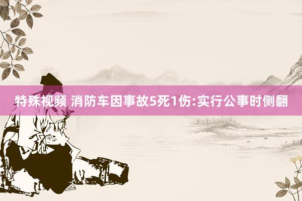 特殊视频 消防车因事故5死1伤:实行公事时侧翻