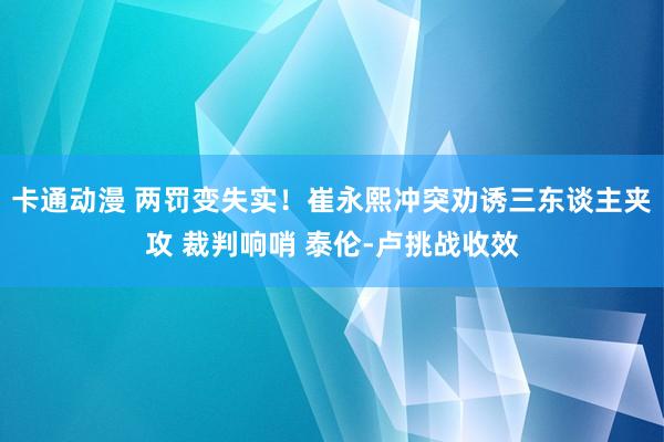 卡通动漫 两罚变失实！崔永熙冲突劝诱三东谈主夹攻 裁判响哨 泰伦-卢挑战收效