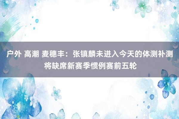 户外 高潮 麦穗丰：张镇麟未进入今天的体测补测 将缺席新赛季惯例赛前五轮