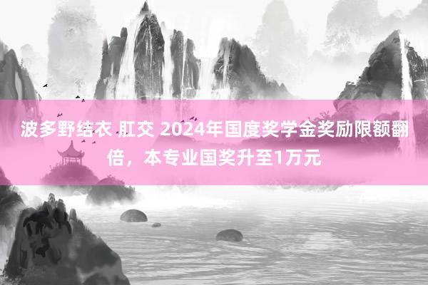 波多野结衣 肛交 2024年国度奖学金奖励限额翻倍，本专业国奖升至1万元