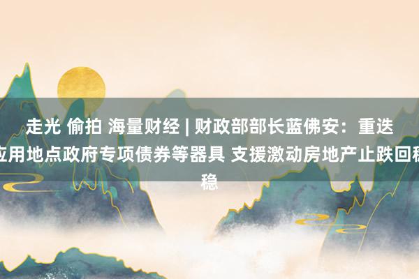 走光 偷拍 海量财经 | 财政部部长蓝佛安：重迭应用地点政府专项债券等器具 支援激动房地产止跌回稳