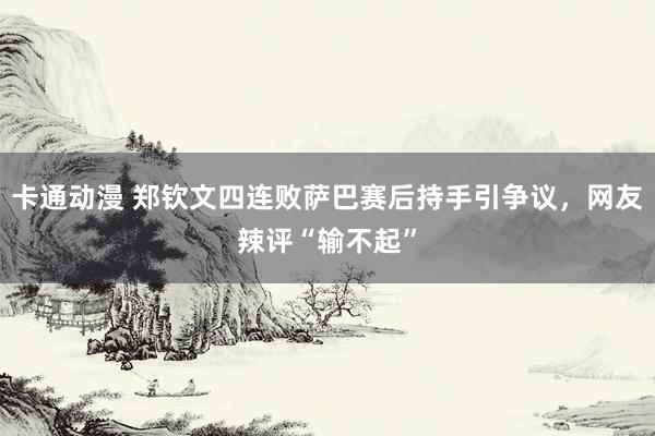 卡通动漫 郑钦文四连败萨巴赛后持手引争议，网友辣评“输不起”