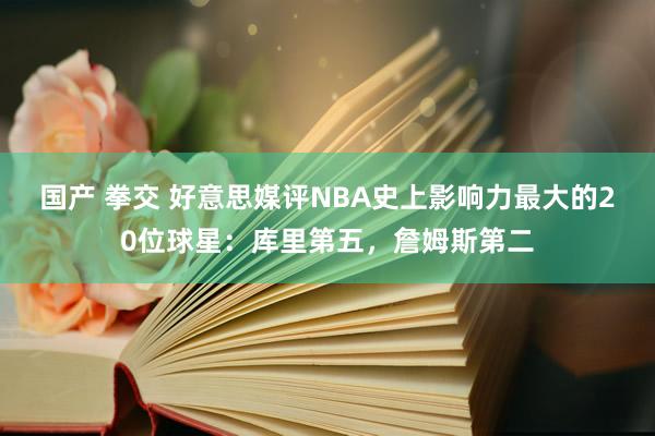 国产 拳交 好意思媒评NBA史上影响力最大的20位球星：库里第五，詹姆斯第二