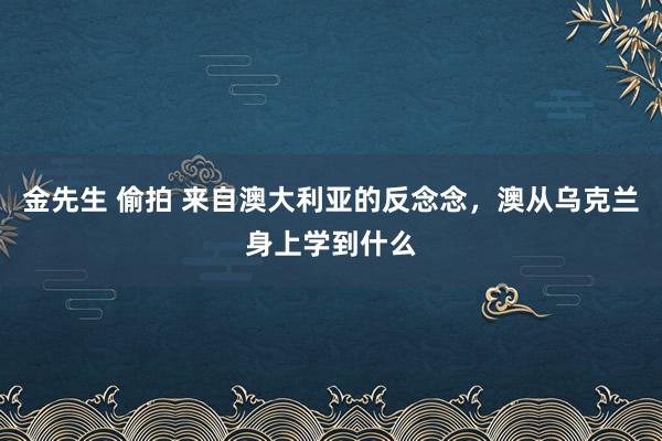 金先生 偷拍 来自澳大利亚的反念念，澳从乌克兰身上学到什么