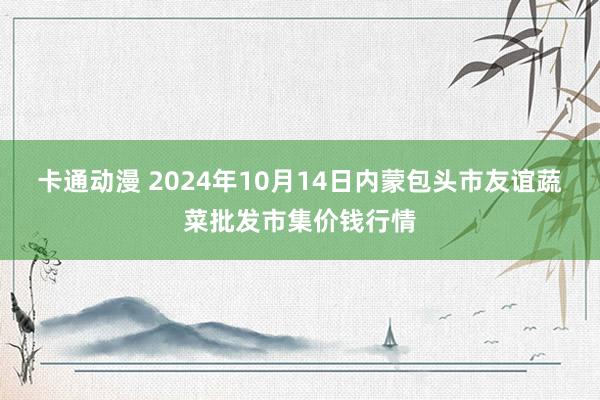 卡通动漫 2024年10月14日内蒙包头市友谊蔬菜批发市集价钱行情