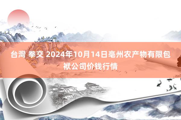 台灣 拳交 2024年10月14日亳州农产物有限包袱公司价钱行情