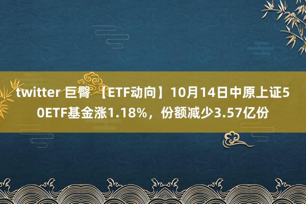 twitter 巨臀 【ETF动向】10月14日中原上证50ETF基金涨1.18%，份额减少3.57亿份