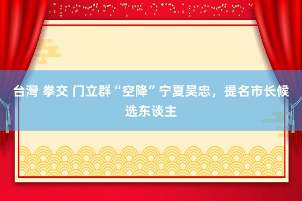 台灣 拳交 门立群“空降”宁夏吴忠，提名市长候选东谈主