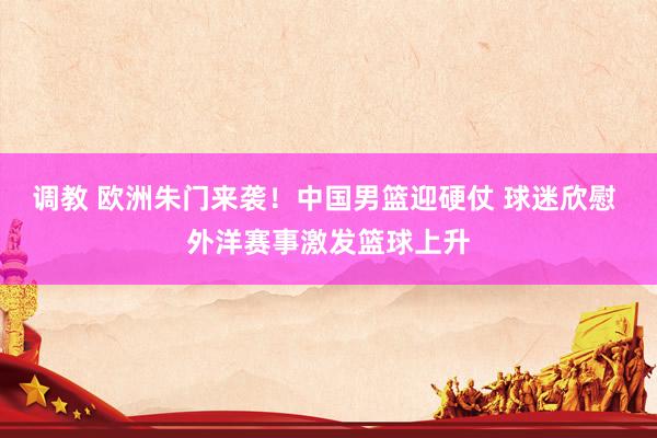 调教 欧洲朱门来袭！中国男篮迎硬仗 球迷欣慰 外洋赛事激发篮球上升