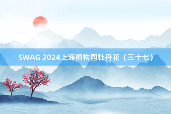 SWAG 2024上海植物园牡丹花（三十七）