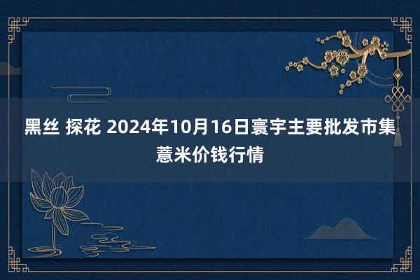 黑丝 探花 2024年10月16日寰宇主要批发市集薏米价钱行情