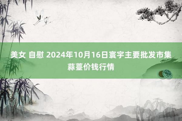 美女 自慰 2024年10月16日寰宇主要批发市集蒜薹价钱行情