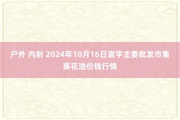 户外 内射 2024年10月16日寰宇主要批发市集葵花油价钱行情