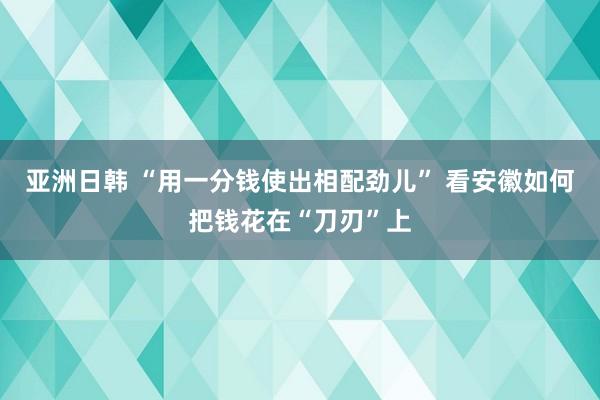 亚洲日韩 “用一分钱使出相配劲儿” 看安徽如何把钱花在“刀刃”上