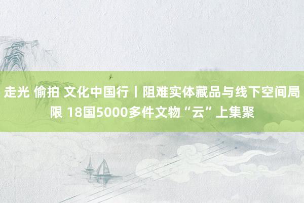 走光 偷拍 文化中国行丨阻难实体藏品与线下空间局限 18国5000多件文物“云”上集聚