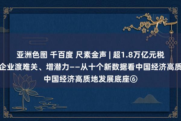 亚洲色图 千百度 尺素金声 | 超1.8万亿元税费红利，助力企业渡难关、增潜力——从十个新数据看中国经济高质地发展底座⑥