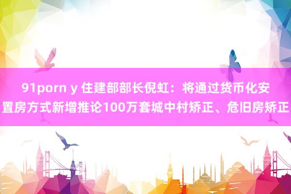 91porn y 住建部部长倪虹：将通过货币化安置房方式新增推论100万套城中村矫正、危旧房矫正