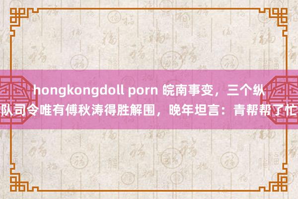 hongkongdoll porn 皖南事变，三个纵队司令唯有傅秋涛得胜解围，晚年坦言：青帮帮了忙