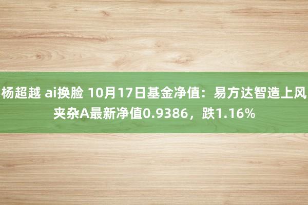 杨超越 ai换脸 10月17日基金净值：易方达智造上风夹杂A最新净值0.9386，跌1.16%