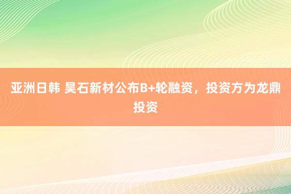 亚洲日韩 昊石新材公布B+轮融资，投资方为龙鼎投资