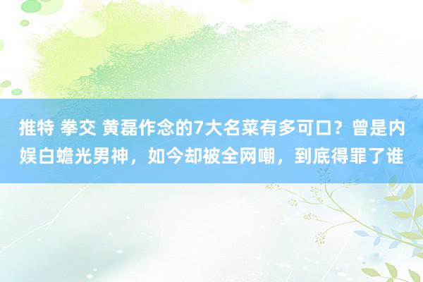 推特 拳交 黄磊作念的7大名菜有多可口？曾是内娱白蟾光男神，如今却被全网嘲，到底得罪了谁