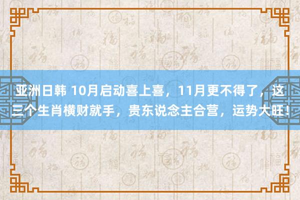 亚洲日韩 10月启动喜上喜，11月更不得了，这三个生肖横财就手，贵东说念主合营，运势大旺！