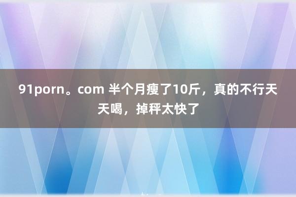 91porn。com 半个月瘦了10斤，真的不行天天喝，掉秤太快了