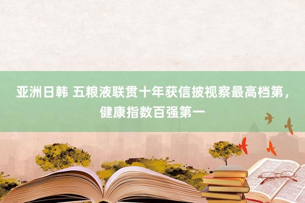 亚洲日韩 五粮液联贯十年获信披视察最高档第，健康指数百强第一