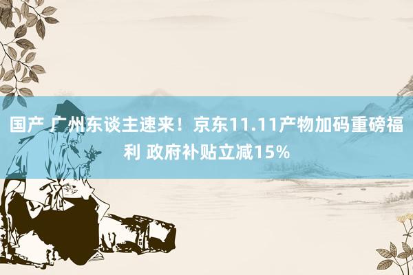 国产 广州东谈主速来！京东11.11产物加码重磅福利 政府补贴立减15%