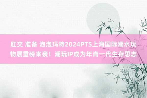 肛交 准备 泡泡玛特2024PTS上海国际潮水玩物展重磅来袭！潮玩IP成为年青一代生存思志