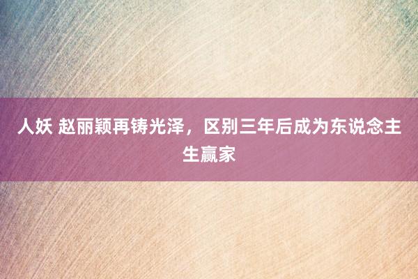 人妖 赵丽颖再铸光泽，区别三年后成为东说念主生赢家