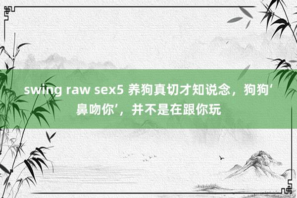 swing raw sex5 养狗真切才知说念，狗狗‘鼻吻你’，并不是在跟你玩