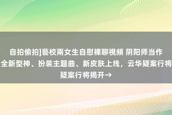 自拍偷拍]藝校兩女生自慰裸聊視頻 阴阳师当作前瞻！全新型神、扮装主题曲、新皮肤上线，云华疑案行将揭开→