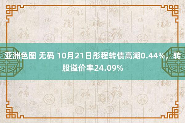 亚洲色图 无码 10月21日彤程转债高潮0.44%，转股溢价率24.09%