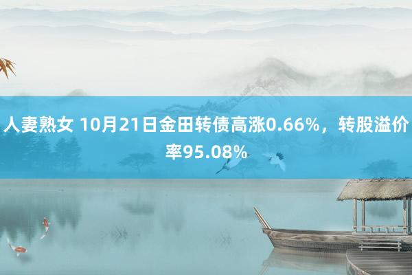 人妻熟女 10月21日金田转债高涨0.66%，转股溢价率95.08%