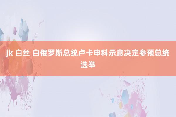 jk 白丝 白俄罗斯总统卢卡申科示意决定参预总统选举