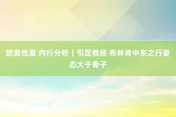 欧美性爱 内行分析丨引足救经 布林肯中东之行姿态大于骨子