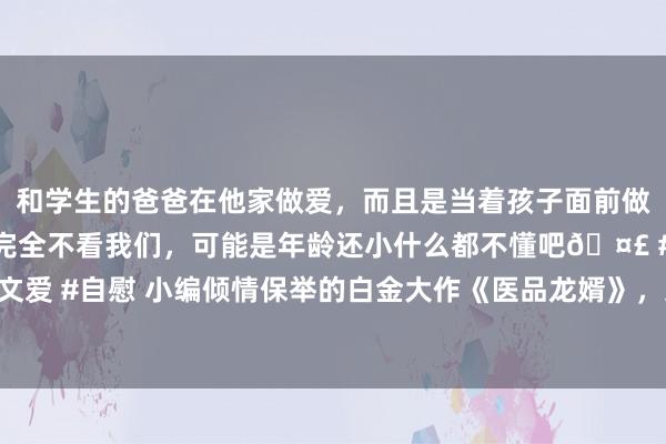 和学生的爸爸在他家做爱，而且是当着孩子面前做爱，太刺激了，孩子完全不看我们，可能是年龄还小什么都不懂吧🤣 #同城 #文爱 #自慰 小编倾情保举的白金大作《医品龙婿》，这几个情节，没你思的这样简短