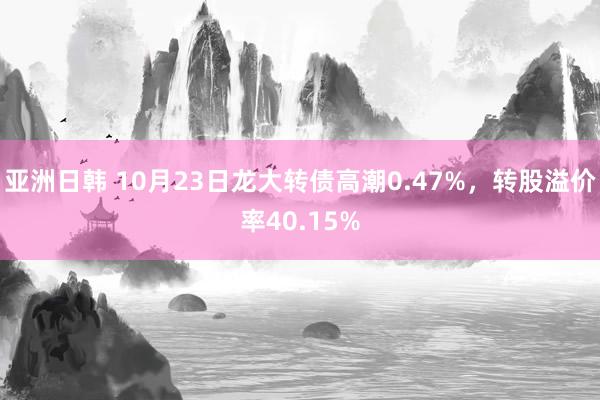 亚洲日韩 10月23日龙大转债高潮0.47%，转股溢价率40.15%