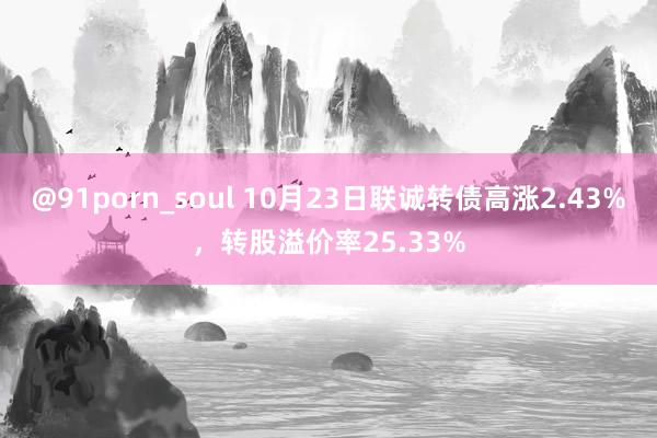 @91porn_soul 10月23日联诚转债高涨2.43%，转股溢价率25.33%