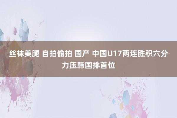 丝袜美腿 自拍偷拍 国产 中国U17两连胜积六分力压韩国排首位