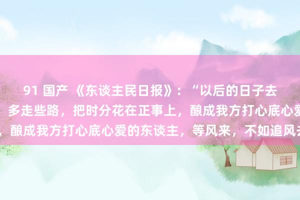 91 国产 《东谈主民日报》：“以后的日子去多长点身手，多看天下，多走些路，把时分花在正事上，酿成我方打心底心爱的东谈主，等风来，不如追风去。”