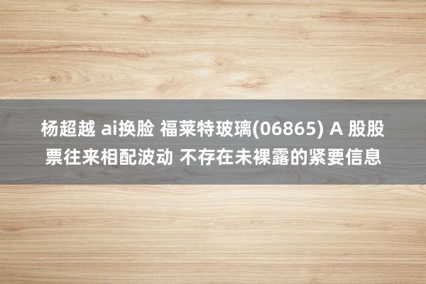 杨超越 ai换脸 福莱特玻璃(06865) A 股股票往来相配波动 不存在未裸露的紧要信息