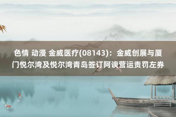 色情 动漫 金威医疗(08143)：金威创展与厦门悦尔湾及悦尔湾青岛签订阿谀营运责罚左券