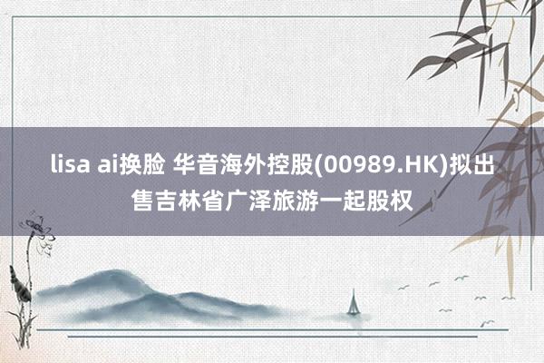 lisa ai换脸 华音海外控股(00989.HK)拟出售吉林省广泽旅游一起股权